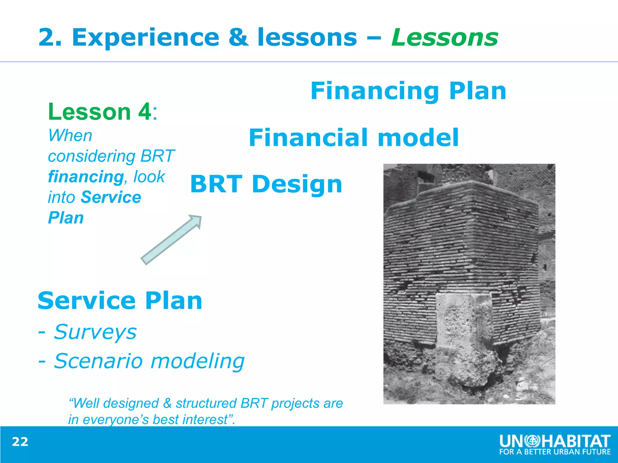 2. Experience & lessons – Lessons
Financing Plan
Financial model
BRT Design
Service Plan
- Surveys
- Scenario modeling
22
Lesson 4:
When
considering BRT
financing, look
into Service
Plan
“Well designed & structured BRT projects are
in everyone’s best interest”.
 