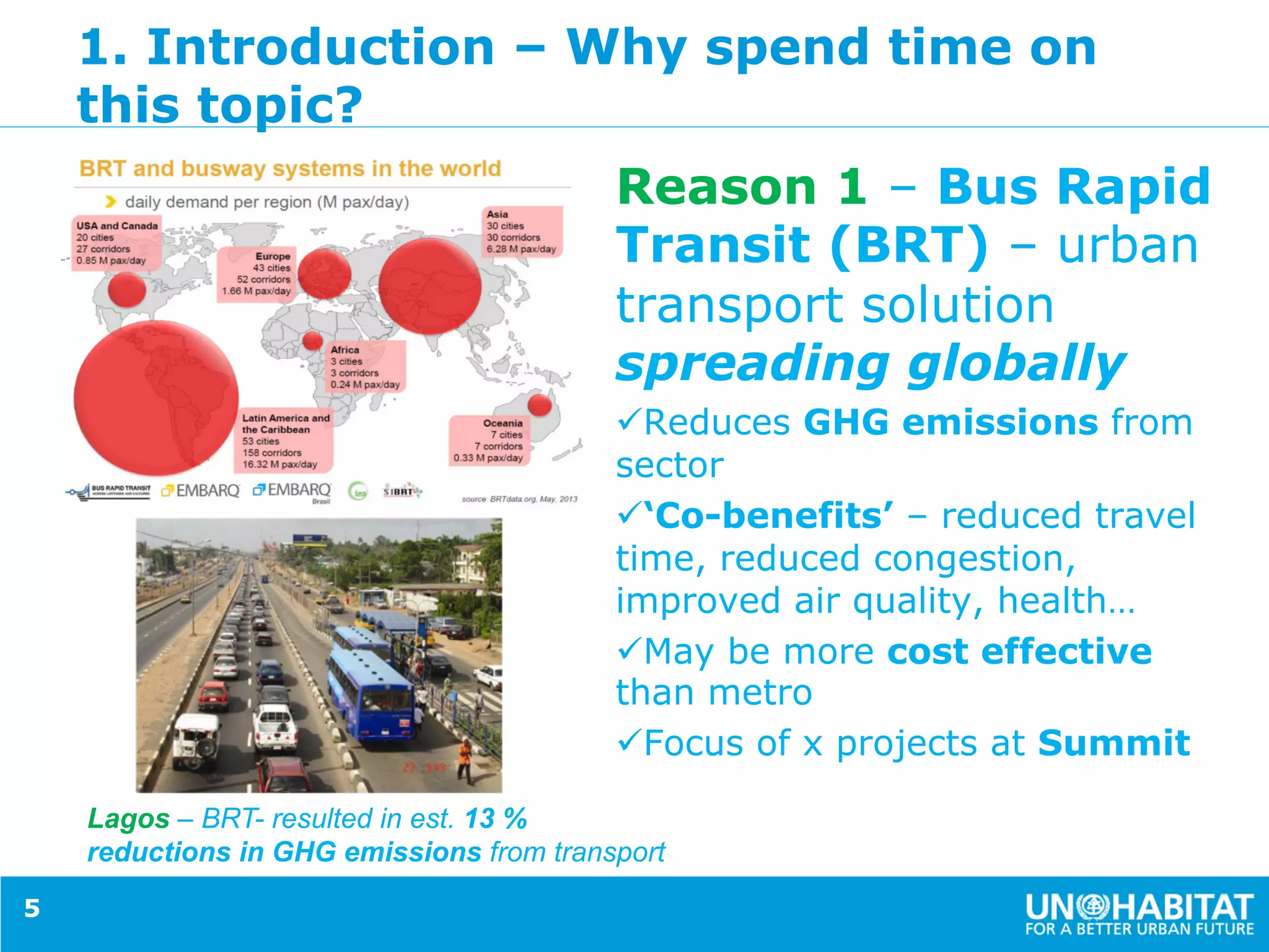 1. Introduction – Why spend time on
this topic?
Reason 1 – Bus Rapid
Transit (BRT) – urban
transport solution
spreading globally
ü Reduces GHG emissions from
sector
ü ‘Co-benefits’ – reduced travel
time, reduced congestion,
improved air quality, health…
ü May be more cost effective
than metro
ü Focus of x projects at Summit
5
Lagos – BRT- resulted in est. 13 %
reductions in GHG emissions from transport
 