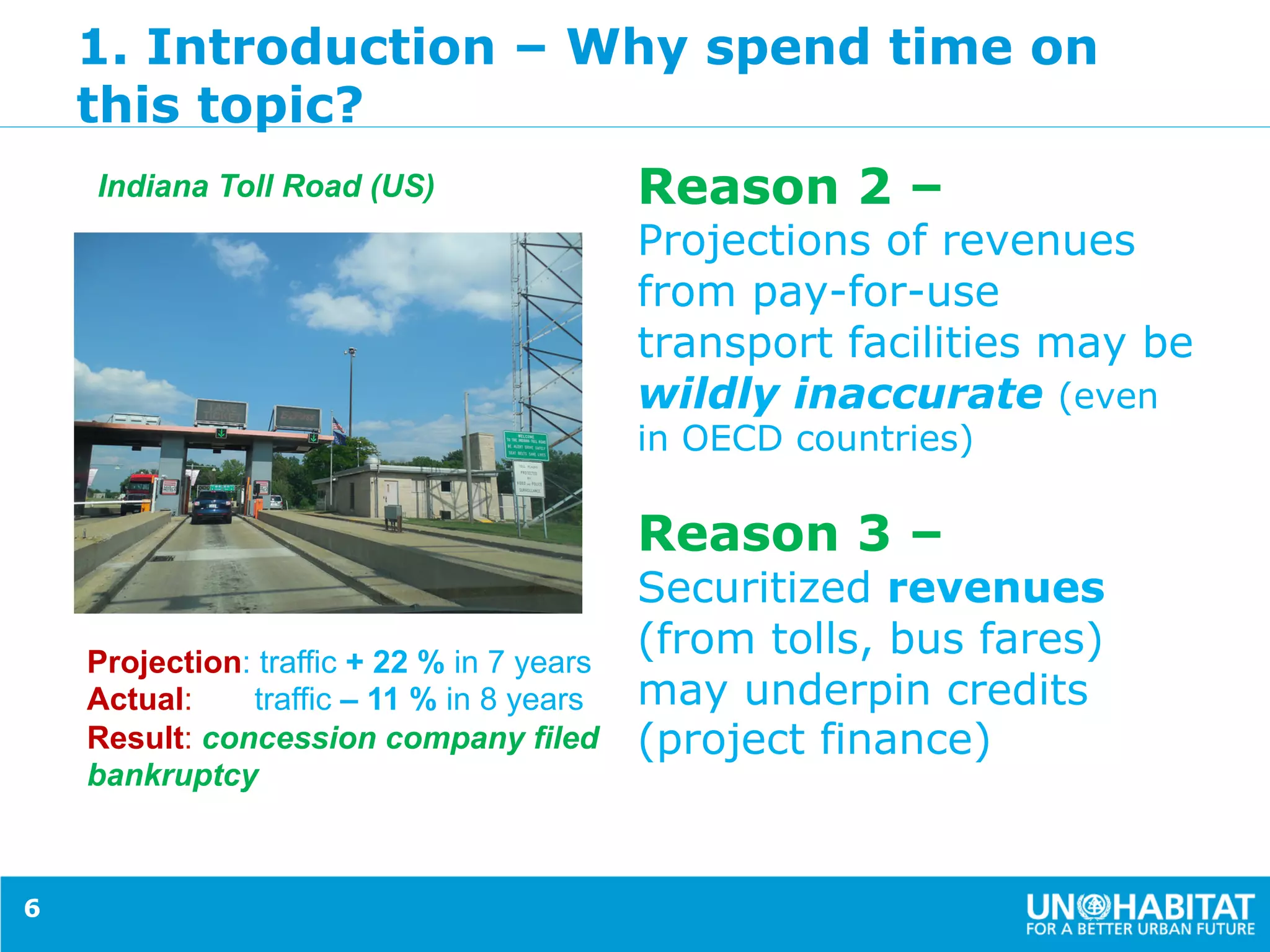 1. Introduction – Why spend time on
this topic?
Reason 2 –
Projections of revenues
from pay-for-use
transport facilities may be
wildly inaccurate (even
in OECD countries)
Reason 3 –
Securitized revenues
(from tolls, bus fares)
may underpin credits
(project finance)
6
Projection: traffic + 22 % in 7 years
Actual: traffic – 11 % in 8 years
Result: concession company filed
bankruptcy
Indiana Toll Road (US)
 