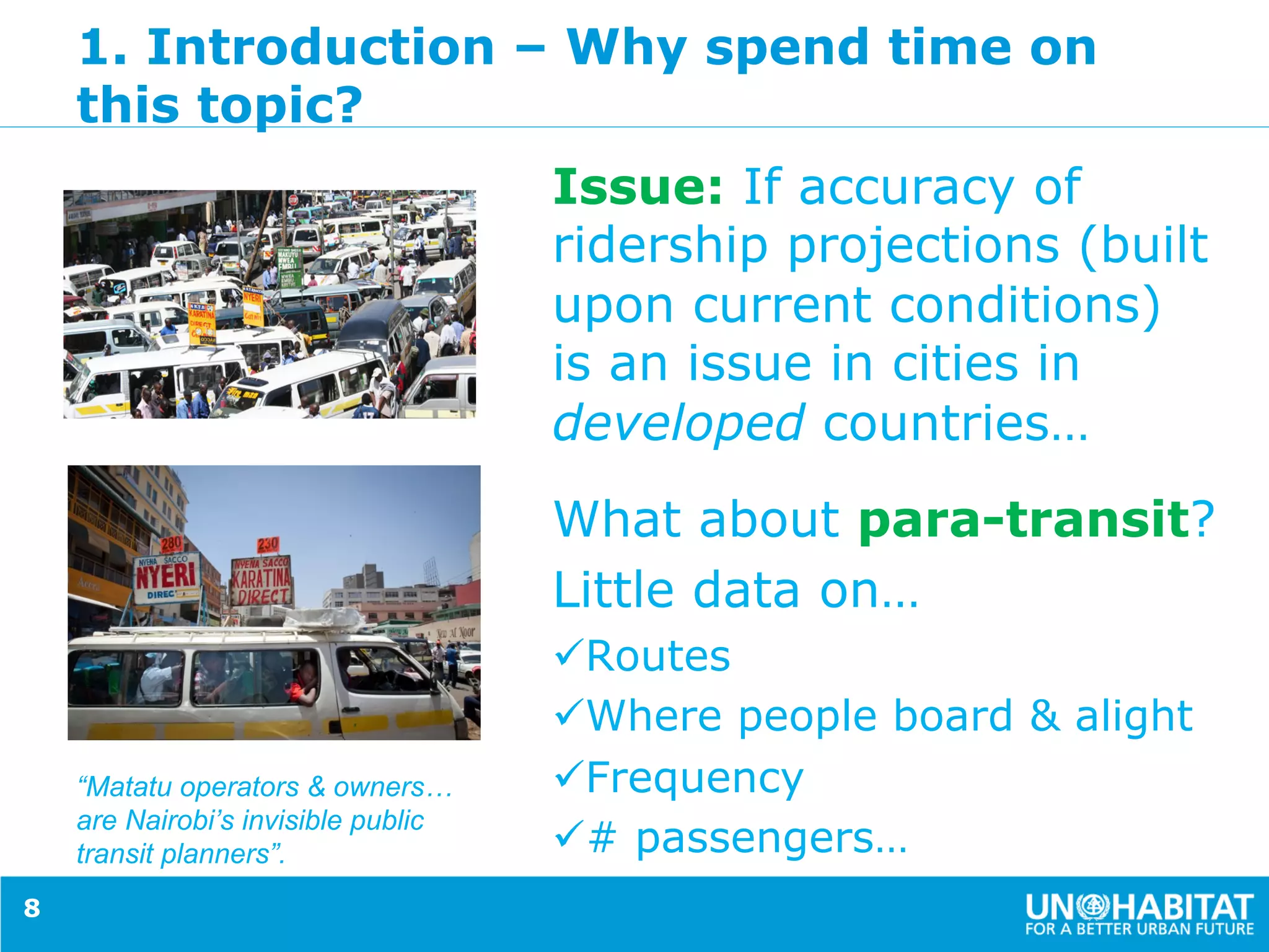 1. Introduction – Why spend time on
this topic?
Issue: If accuracy of
ridership projections (built
upon current conditions)
is an issue in cities in
developed countries…
What about para-transit?
Little data on…
ü Routes
ü Where people board & alight
ü Frequency
ü # passengers…
8
“Matatu operators & owners…
are Nairobi’s invisible public
transit planners”.
 