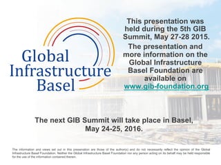 This presentation was
held during the 5th GIB
Summit, May 27-28 2015.
The presentation and
more information on the
Global Infrastructure
Basel Foundation are
available on
www.gib-foundation.org
The next GIB Summit will take place in Basel,
May 24-25, 2016.
	
  
The information and views set out in this presenation are those of the author(s) and do not necessarily reflect the opinion of the Global
Infrastructure Basel Foundation. Neither the Global Infrastructure Basel Foundation nor any person acting on its behalf may be held responsible
for the use of the information contained therein. 	
  
 