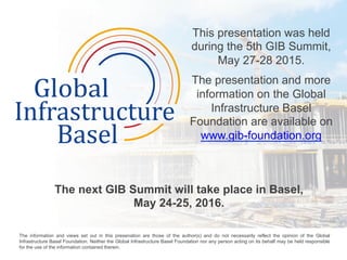 This presentation was held
during the 5th GIB Summit,
May 27-28 2015.
The presentation and more
information on the Global
Infrastructure Basel
Foundation are available on
www.gib-foundation.org
The next GIB Summit will take place in Basel,
May 24-25, 2016.
	
  
The information and views set out in this presenation are those of the author(s) and do not necessarily reflect the opinion of the Global
Infrastructure Basel Foundation. Neither the Global Infrastructure Basel Foundation nor any person acting on its behalf may be held responsible
for the use of the information contained therein. 	
  
 