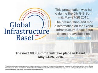 This presentation was hel
d during the 5th GIB Sum
mit, May 27-28 2015.
The presentation and mor
e information on the Globa
l Infrastructure Basel Foun
dation are available on
www.gib-foundation.org
The next GIB Summit will take place in Basel,
May 24-25, 2016.
	
  
The information and views set out in this presenation are those of the author(s) and do not necessarily reflect the opinion of the Global
Infrastructure Basel Foundation. Neither the Global Infrastructure Basel Foundation nor any person acting on its behalf may be held re
sponsible for the use of the information contained therein. 	
  
 