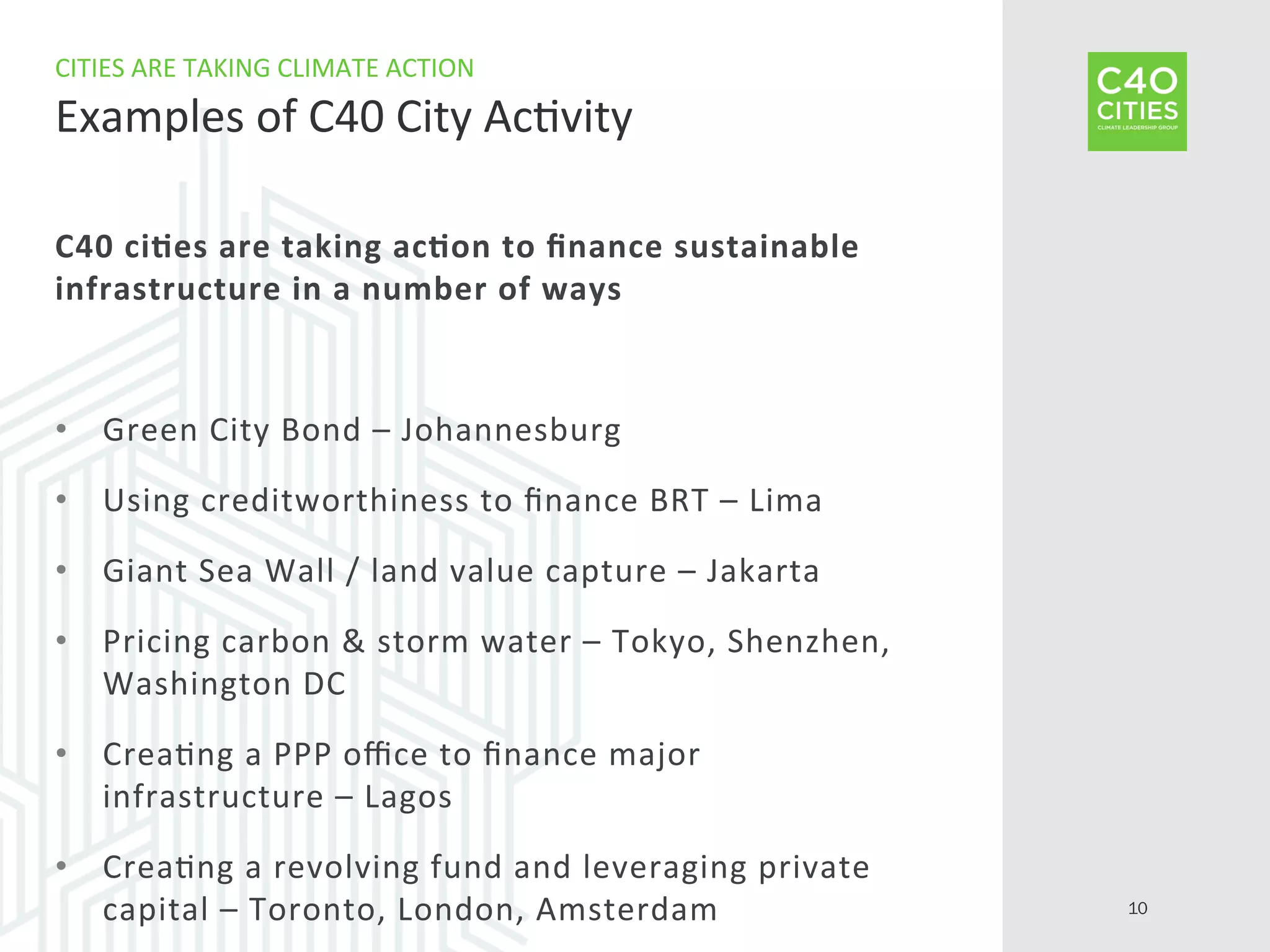 C40	
  ci-es	
  are	
  taking	
  ac-on	
  to	
  ﬁnance	
  sustainable	
  
infrastructure	
  in	
  a	
  number	
  of	
  ways	
  
•  Green	
  City	
  Bond	
  –	
  Johannesburg	
  
•  Using	
  creditworthiness	
  to	
  ﬁnance	
  BRT	
  –	
  Lima	
  
•  Giant	
  Sea	
  Wall	
  /	
  land	
  value	
  capture	
  –	
  Jakarta	
  
•  Pricing	
  carbon	
  &	
  storm	
  water	
  –	
  Tokyo,	
  Shenzhen,	
  
Washington	
  DC	
  
•  Crea9ng	
  a	
  PPP	
  oﬃce	
  to	
  ﬁnance	
  major	
  
infrastructure	
  –	
  Lagos	
  
•  Crea9ng	
  a	
  revolving	
  fund	
  and	
  leveraging	
  private	
  
capital	
  –	
  Toronto,	
  London,	
  Amsterdam	
  
CITIES	
  ARE	
  TAKING	
  CLIMATE	
  ACTION	
  
Examples	
  of	
  C40	
  City	
  Ac9vity	
  
10
 