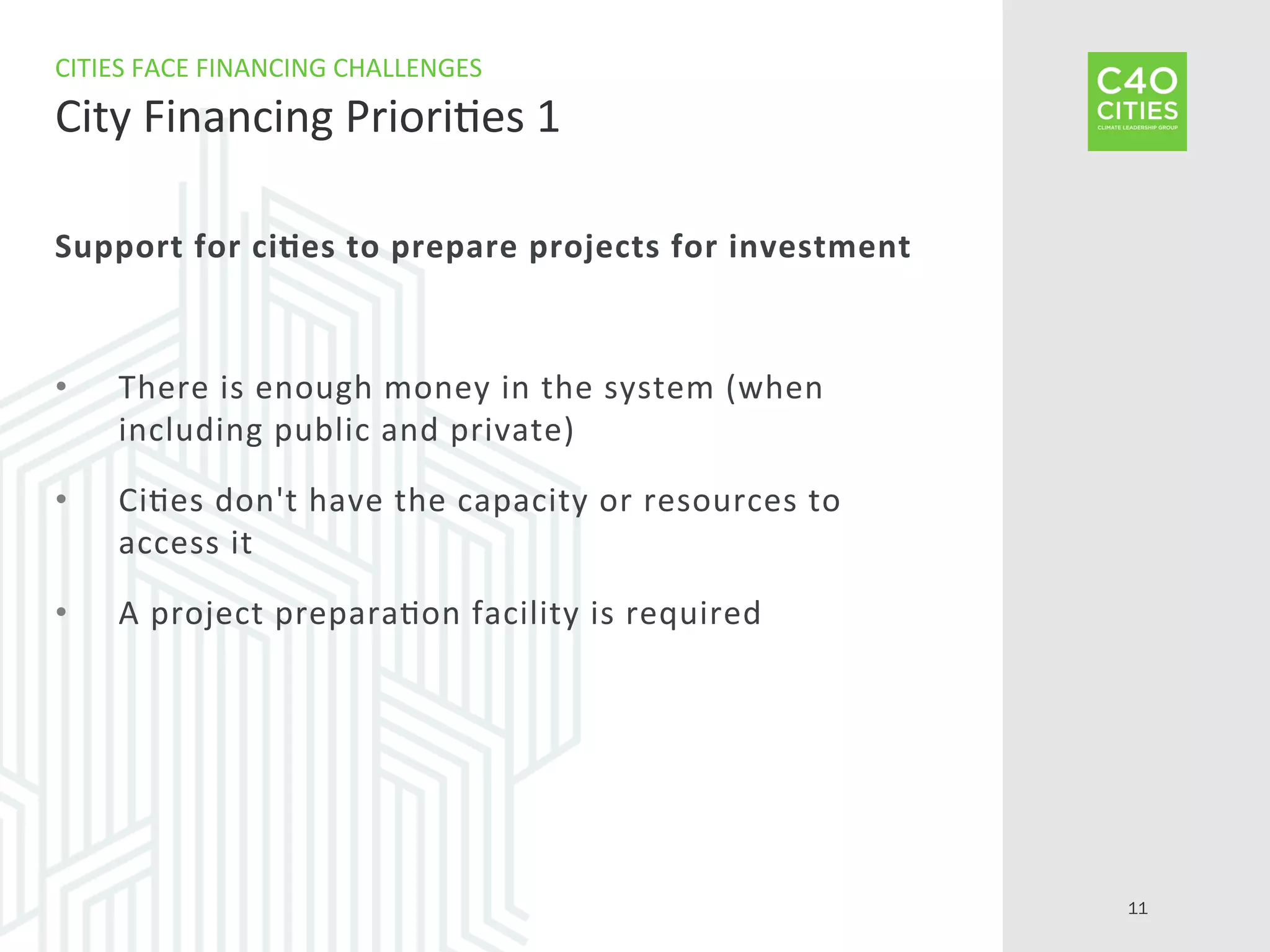 Support	
  for	
  ci-es	
  to	
  prepare	
  projects	
  for	
  investment	
  
•  There	
  is	
  enough	
  money	
  in	
  the	
  system	
  (when	
  
including	
  public	
  and	
  private)	
  
•  Ci9es	
  don't	
  have	
  the	
  capacity	
  or	
  resources	
  to	
  
access	
  it	
  
•  A	
  project	
  prepara9on	
  facility	
  is	
  required	
  
CITIES	
  FACE	
  FINANCING	
  CHALLENGES	
  
City	
  Financing	
  Priori9es	
  1	
  
11
 