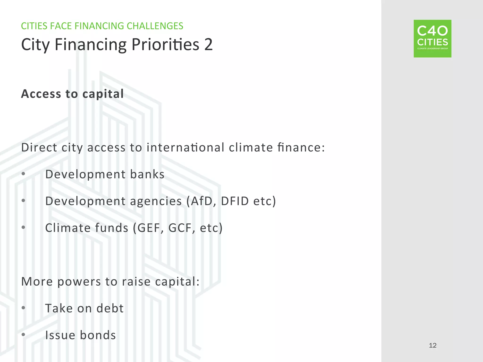 Access	
  to	
  capital	
  
Direct	
  city	
  access	
  to	
  interna9onal	
  climate	
  ﬁnance:	
  
•  Development	
  banks	
  
•  Development	
  agencies	
  (AfD,	
  DFID	
  etc)	
  
•  Climate	
  funds	
  (GEF,	
  GCF,	
  etc)	
  
More	
  powers	
  to	
  raise	
  capital:	
  
•  Take	
  on	
  debt	
  
•  Issue	
  bonds	
  
CITIES	
  FACE	
  FINANCING	
  CHALLENGES	
  
City	
  Financing	
  Priori9es	
  2	
  
12
 