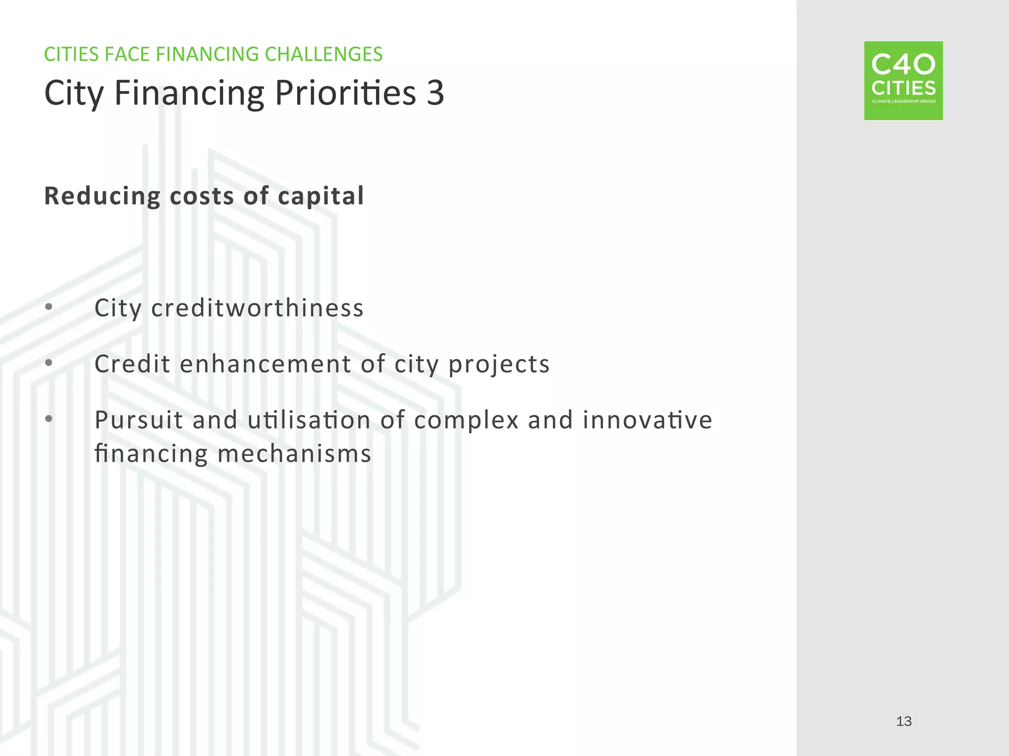 Reducing	
  costs	
  of	
  capital	
  
•  City	
  creditworthiness	
  	
  
•  Credit	
  enhancement	
  of	
  city	
  projects	
  
•  Pursuit	
  and	
  u9lisa9on	
  of	
  complex	
  and	
  innova9ve	
  
ﬁnancing	
  mechanisms	
  
CITIES	
  FACE	
  FINANCING	
  CHALLENGES	
  
City	
  Financing	
  Priori9es	
  3	
  
13
 