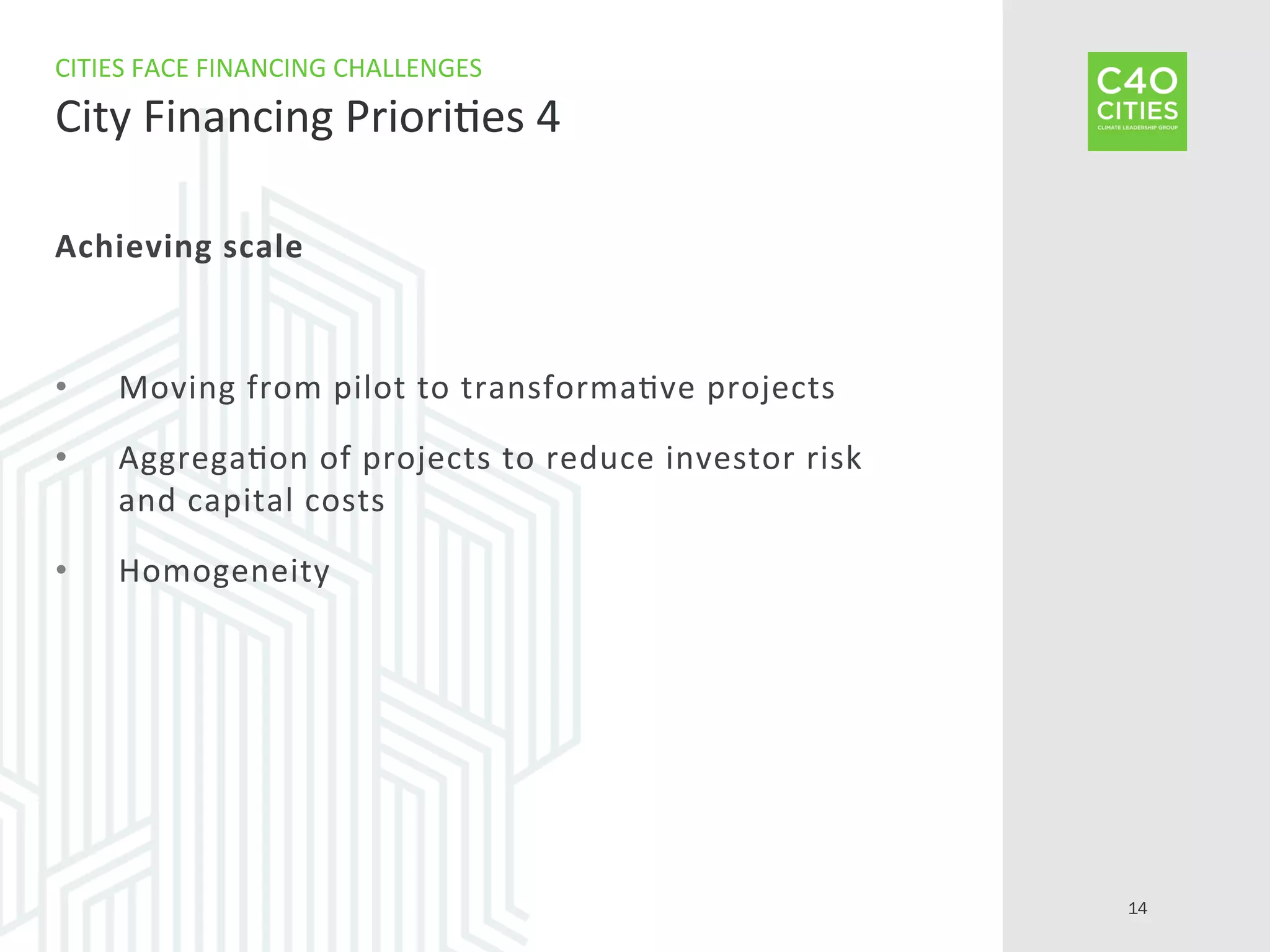 Achieving	
  scale	
  
•  Moving	
  from	
  pilot	
  to	
  transforma9ve	
  projects	
  
•  Aggrega9on	
  of	
  projects	
  to	
  reduce	
  investor	
  risk	
  
and	
  capital	
  costs	
  
•  Homogeneity	
  
CITIES	
  FACE	
  FINANCING	
  CHALLENGES	
  
City	
  Financing	
  Priori9es	
  4	
  
14
 