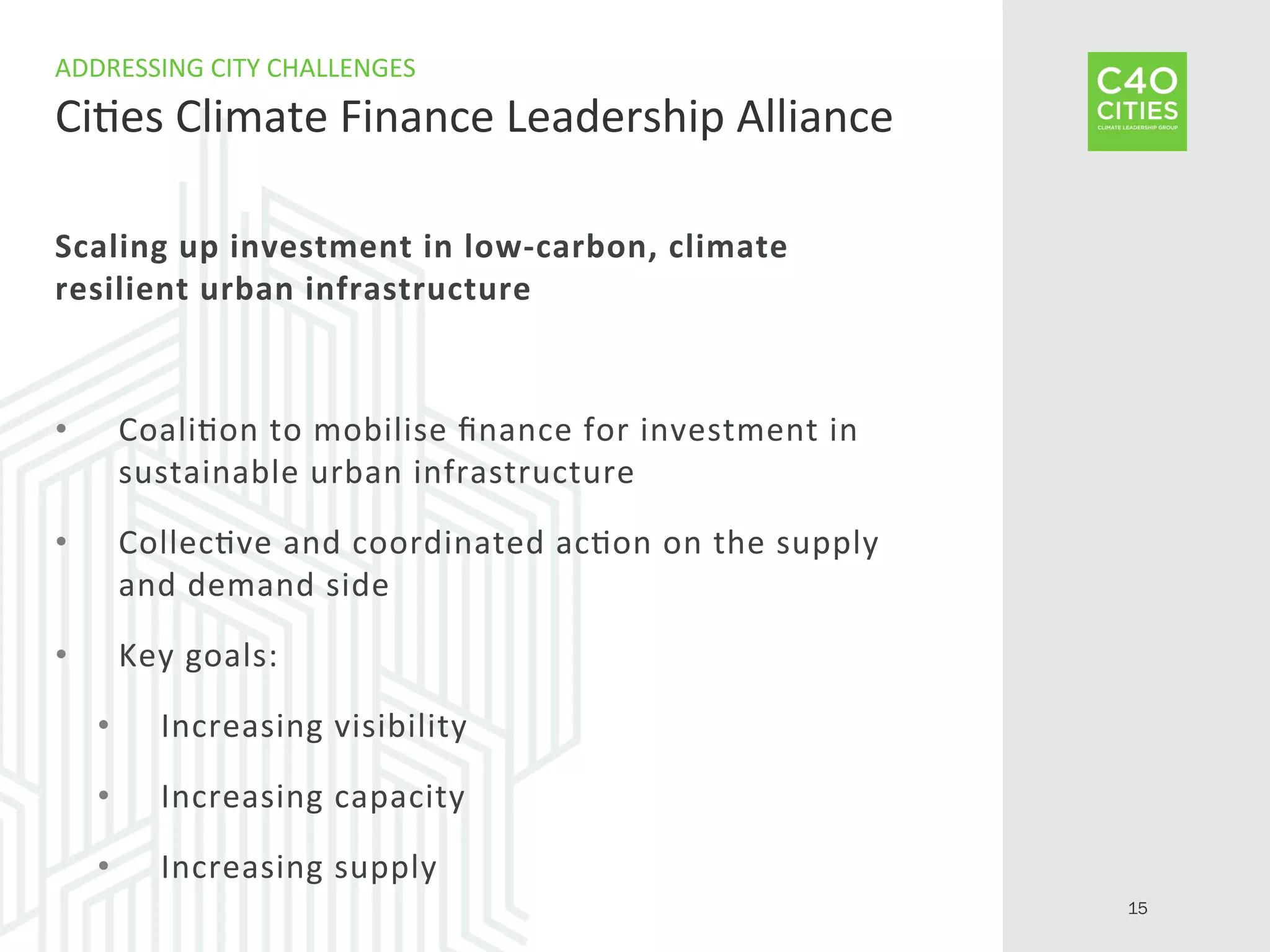 Scaling	
  up	
  investment	
  in	
  low-­‐carbon,	
  climate	
  
resilient	
  urban	
  infrastructure	
  
•  Coali9on	
  to	
  mobilise	
  ﬁnance	
  for	
  investment	
  in	
  
sustainable	
  urban	
  infrastructure	
  
•  Collec9ve	
  and	
  coordinated	
  ac9on	
  on	
  the	
  supply	
  
and	
  demand	
  side	
  
•  Key	
  goals:	
  
•  Increasing	
  visibility	
  
•  Increasing	
  capacity	
  
•  Increasing	
  supply	
  
ADDRESSING	
  CITY	
  CHALLENGES	
  
Ci9es	
  Climate	
  Finance	
  Leadership	
  Alliance	
  
15
 