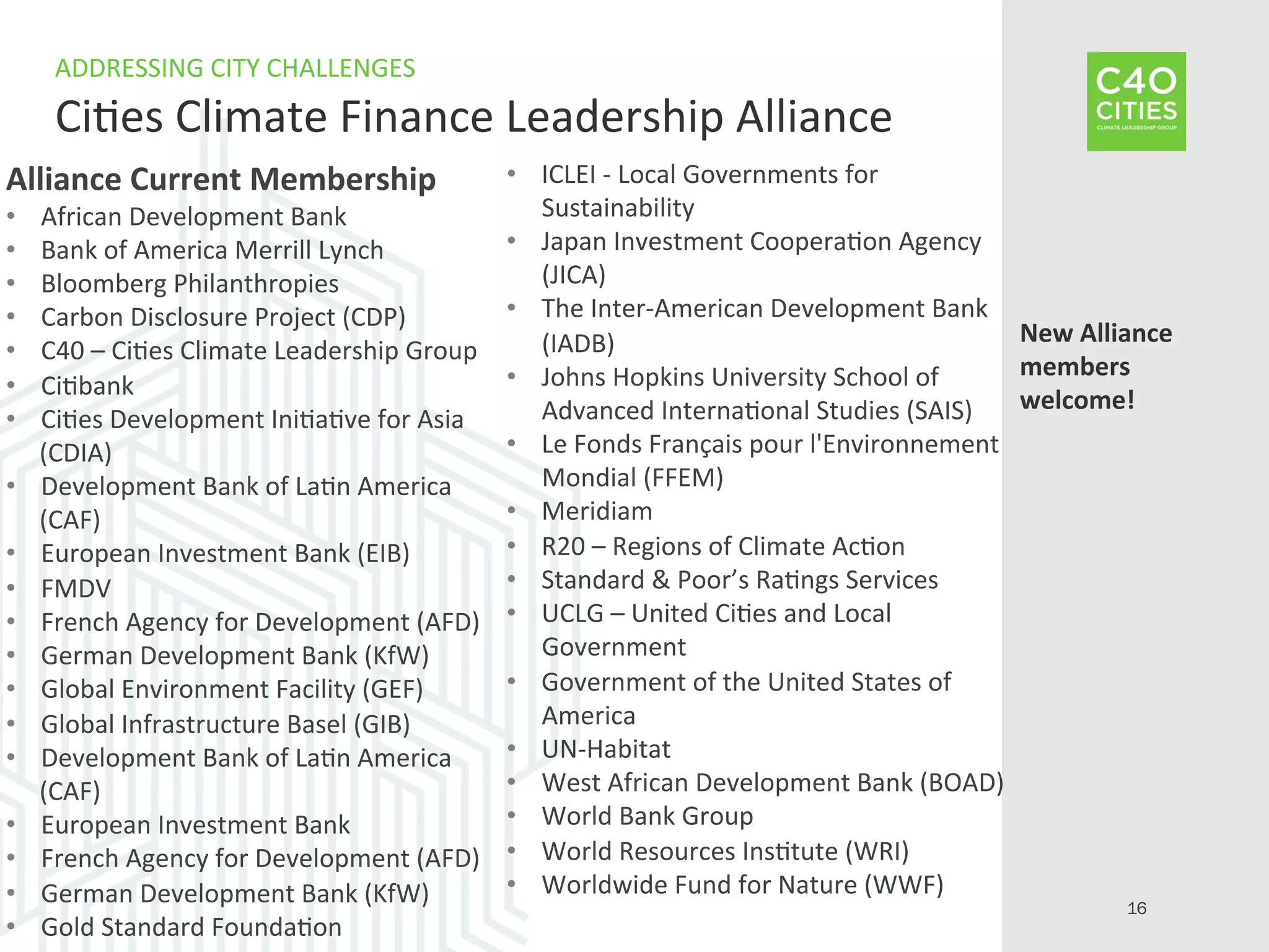 Alliance	
  Current	
  Membership	
  
•  African	
  Development	
  Bank	
  
•  Bank	
  of	
  America	
  Merrill	
  Lynch	
  
•  Bloomberg	
  Philanthropies	
  
•  Carbon	
  Disclosure	
  Project	
  (CDP)	
  
•  C40	
  –	
  Ci9es	
  Climate	
  Leadership	
  Group	
  
•  Ci9bank	
  
•  Ci9es	
  Development	
  Ini9a9ve	
  for	
  Asia	
  
(CDIA)	
  
•  Development	
  Bank	
  of	
  La9n	
  America	
  
(CAF)	
  
•  European	
  Investment	
  Bank	
  (EIB)	
  
•  FMDV	
  
•  French	
  Agency	
  for	
  Development	
  (AFD)	
  
•  German	
  Development	
  Bank	
  (KfW)	
  
•  Global	
  Environment	
  Facility	
  (GEF)	
  
•  Global	
  Infrastructure	
  Basel	
  (GIB)	
  
•  Development	
  Bank	
  of	
  La9n	
  America	
  
(CAF)	
  
•  European	
  Investment	
  Bank	
  
•  French	
  Agency	
  for	
  Development	
  (AFD)	
  
•  German	
  Development	
  Bank	
  (KfW)	
  
•  Gold	
  Standard	
  Founda9on	
  
•  ICLEI	
  -­‐	
  Local	
  Governments	
  for	
  
Sustainability	
  	
  
•  Japan	
  Investment	
  Coopera9on	
  Agency	
  
(JICA)	
  
•  The	
  Inter-­‐American	
  Development	
  Bank	
  
(IADB)	
  
•  Johns	
  Hopkins	
  University	
  School	
  of	
  
Advanced	
  Interna9onal	
  Studies	
  (SAIS)	
  
•  Le	
  Fonds	
  Français	
  pour	
  l'Environnement	
  
Mondial	
  (FFEM)	
  
•  Meridiam	
  
•  R20	
  –	
  Regions	
  of	
  Climate	
  Ac9on	
  
•  Standard	
  &	
  Poor’s	
  Ra9ngs	
  Services	
  
•  UCLG	
  –	
  United	
  Ci9es	
  and	
  Local	
  
Government	
  
•  Government	
  of	
  the	
  United	
  States	
  of	
  
America	
  
•  UN-­‐Habitat	
  
•  West	
  African	
  Development	
  Bank	
  (BOAD)	
  
•  World	
  Bank	
  Group	
  	
  
•  World	
  Resources	
  Ins9tute	
  (WRI)	
  
•  Worldwide	
  Fund	
  for	
  Nature	
  (WWF)	
  
ADDRESSING	
  CITY	
  CHALLENGES	
  
Ci9es	
  Climate	
  Finance	
  Leadership	
  Alliance	
  
16
New	
  Alliance	
  
members	
  
welcome!	
  
	
  
	
  
 