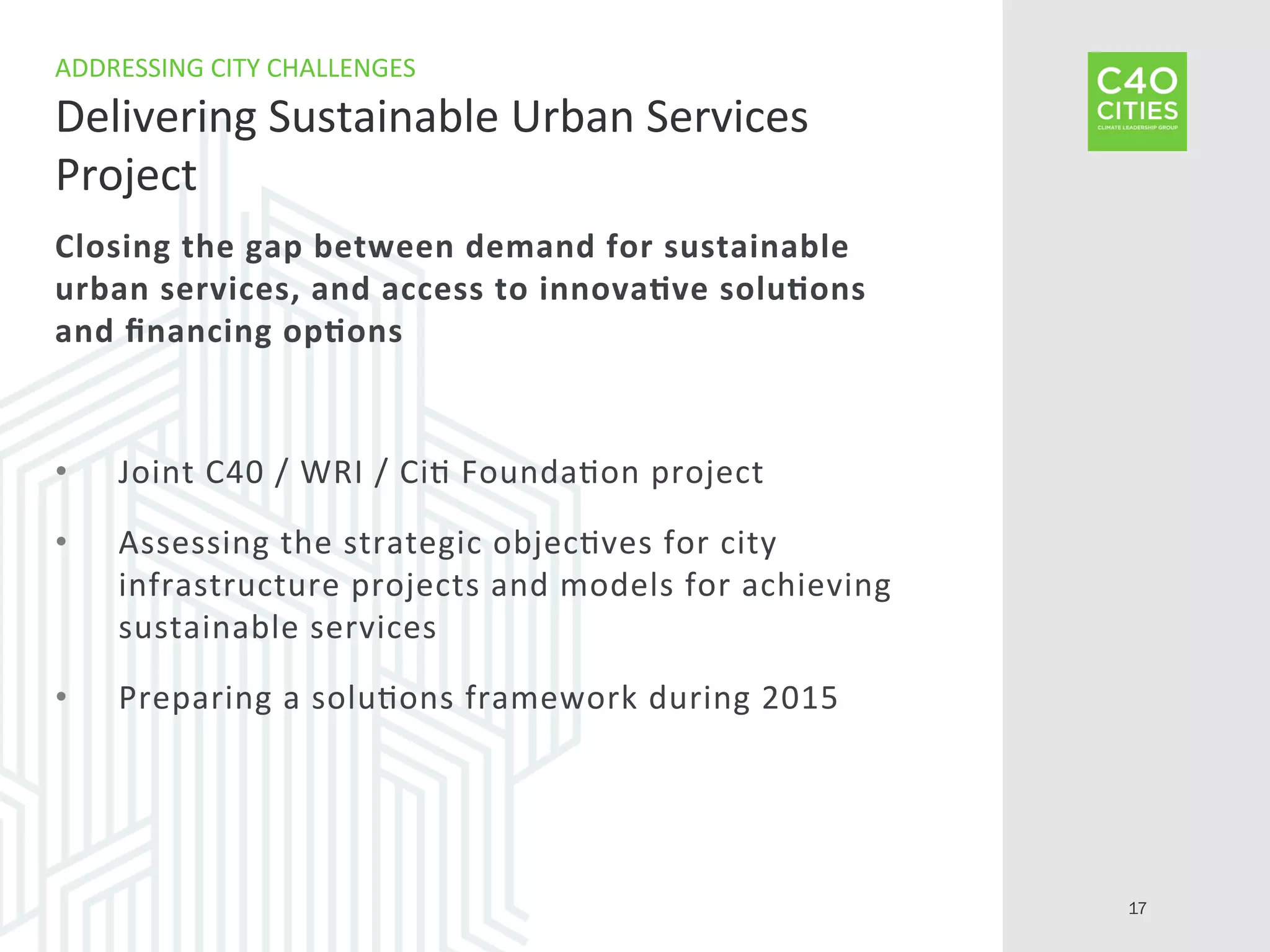 Closing	
  the	
  gap	
  between	
  demand	
  for	
  sustainable	
  
urban	
  services,	
  and	
  access	
  to	
  innova-ve	
  solu-ons	
  
and	
  ﬁnancing	
  op-ons	
  
•  Joint	
  C40	
  /	
  WRI	
  /	
  Ci9	
  Founda9on	
  project	
  
•  Assessing	
  the	
  strategic	
  objec9ves	
  for	
  city	
  
infrastructure	
  projects	
  and	
  models	
  for	
  achieving	
  
sustainable	
  services	
  
•  Preparing	
  a	
  solu9ons	
  framework	
  during	
  2015	
  
ADDRESSING	
  CITY	
  CHALLENGES	
  
Delivering	
  Sustainable	
  Urban	
  Services	
  
Project	
  
17
 