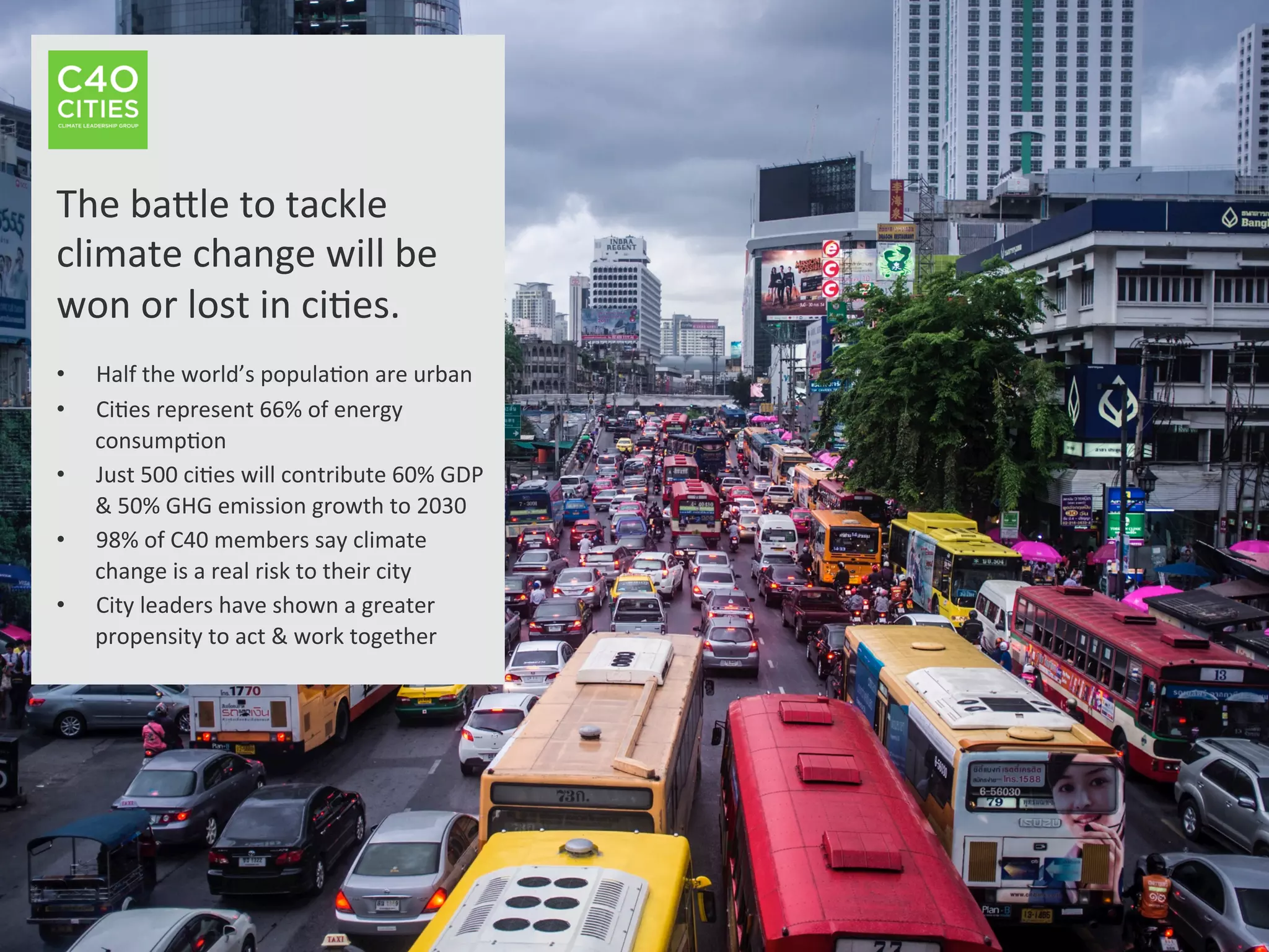 The	
  baNle	
  to	
  tackle	
  
climate	
  change	
  will	
  be	
  
won	
  or	
  lost	
  in	
  ci9es.	
  
	
  
•  Half	
  the	
  world’s	
  popula9on	
  are	
  urban	
  
•  Ci9es	
  represent	
  66%	
  of	
  energy	
  
consump9on	
  
•  Just	
  500	
  ci9es	
  will	
  contribute	
  60%	
  GDP	
  
&	
  50%	
  GHG	
  emission	
  growth	
  to	
  2030	
  
•  98%	
  of	
  C40	
  members	
  say	
  climate	
  
change	
  is	
  a	
  real	
  risk	
  to	
  their	
  city	
  
•  City	
  leaders	
  have	
  shown	
  a	
  greater	
  
propensity	
  to	
  act	
  &	
  work	
  together	
  
	
  
 