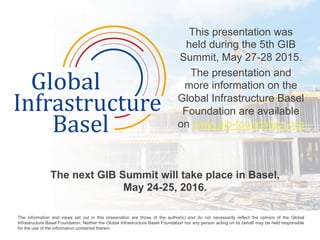 This presentation was
held during the 5th GIB
Summit, May 27-28 2015.
The presentation and
more information on the
Global Infrastructure Basel
Foundation are available
on www.gib-foundation.org

The next GIB Summit will take place in Basel,
May 24-25, 2016.
	
  
The information and views set out in this presenation are those of the author(s) and do not necessarily reflect the opinion of the Global
Infrastructure Basel Foundation. Neither the Global Infrastructure Basel Foundation nor any person acting on its behalf may be held responsible
for the use of the information contained therein. 	
  
 
