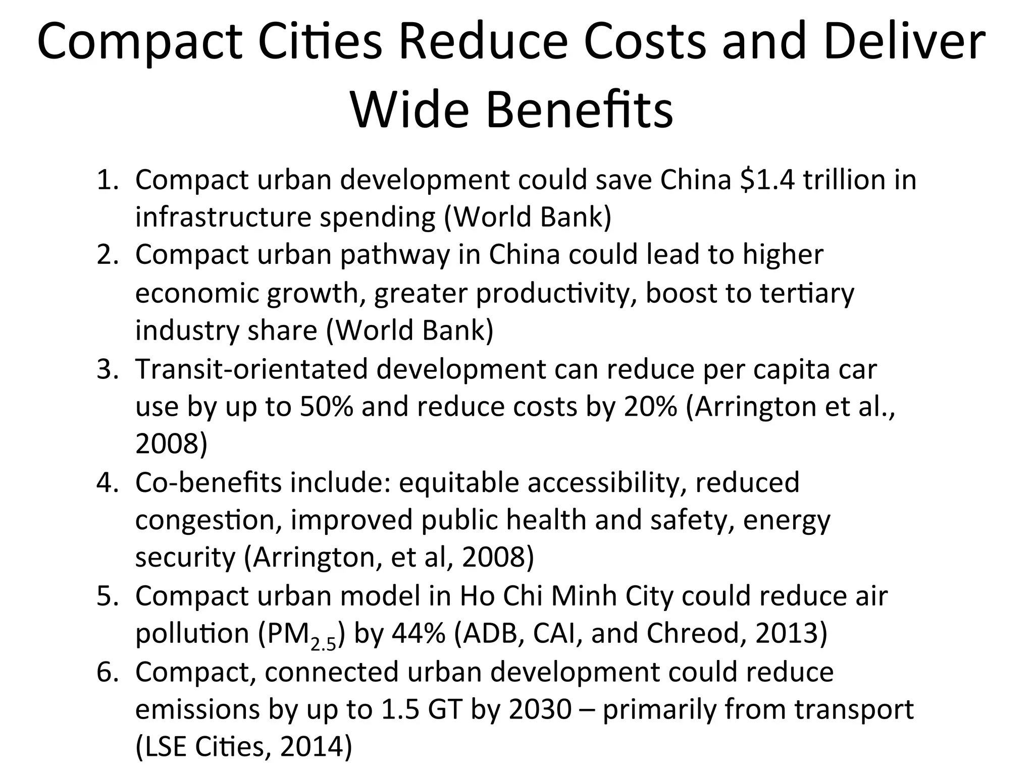 Compact	
  Ci0es	
  Reduce	
  Costs	
  and	
  Deliver	
  
Wide	
  Beneﬁts	
  
1.  Compact	
  urban	
  development	
  could	
  save	
  China	
  $1.4	
  trillion	
  in	
  
infrastructure	
  spending	
  (World	
  Bank)	
  
2.  Compact	
  urban	
  pathway	
  in	
  China	
  could	
  lead	
  to	
  higher	
  
economic	
  growth,	
  greater	
  produc0vity,	
  boost	
  to	
  ter0ary	
  
industry	
  share	
  (World	
  Bank)	
  
3.  Transit-­‐orientated	
  development	
  can	
  reduce	
  per	
  capita	
  car	
  
use	
  by	
  up	
  to	
  50%	
  and	
  reduce	
  costs	
  by	
  20%	
  (Arrington	
  et	
  al.,	
  
2008)	
  
4.  Co-­‐beneﬁts	
  include:	
  equitable	
  accessibility,	
  reduced	
  
conges0on,	
  improved	
  public	
  health	
  and	
  safety,	
  energy	
  
security	
  (Arrington,	
  et	
  al,	
  2008)	
  
5.  Compact	
  urban	
  model	
  in	
  Ho	
  Chi	
  Minh	
  City	
  could	
  reduce	
  air	
  
pollu0on	
  (PM2.5)	
  by	
  44%	
  (ADB,	
  CAI,	
  and	
  Chreod,	
  2013)	
  
6.  Compact,	
  connected	
  urban	
  development	
  could	
  reduce	
  
emissions	
  by	
  up	
  to	
  1.5	
  GT	
  by	
  2030	
  –	
  primarily	
  from	
  transport	
  
(LSE	
  Ci0es,	
  2014)	
  	
  	
  
 