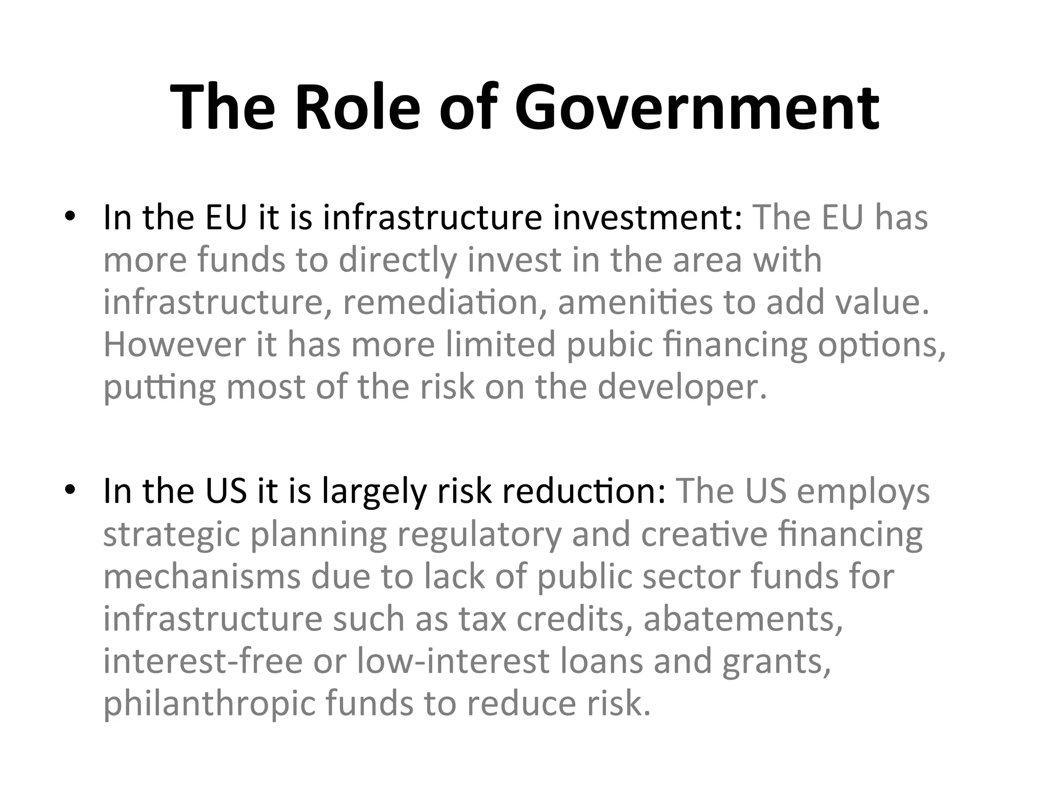 The	
  Role	
  of	
  Government	
  	
  
•  In	
  the	
  EU	
  it	
  is	
  infrastructure	
  investment:	
  The	
  EU	
  has	
  
more	
  funds	
  to	
  directly	
  invest	
  in	
  the	
  area	
  with	
  
infrastructure,	
  remedia0on,	
  ameni0es	
  to	
  add	
  value.	
  
However	
  it	
  has	
  more	
  limited	
  pubic	
  ﬁnancing	
  op0ons,	
  
puhng	
  most	
  of	
  the	
  risk	
  on	
  the	
  developer.	
  	
  
	
  
•  In	
  the	
  US	
  it	
  is	
  largely	
  risk	
  reduc0on:	
  The	
  US	
  employs	
  
strategic	
  planning	
  regulatory	
  and	
  crea0ve	
  ﬁnancing	
  
mechanisms	
  due	
  to	
  lack	
  of	
  public	
  sector	
  funds	
  for	
  
infrastructure	
  such	
  as	
  tax	
  credits,	
  abatements,	
  
interest-­‐free	
  or	
  low-­‐interest	
  loans	
  and	
  grants,	
  
philanthropic	
  funds	
  to	
  reduce	
  risk.	
  
 