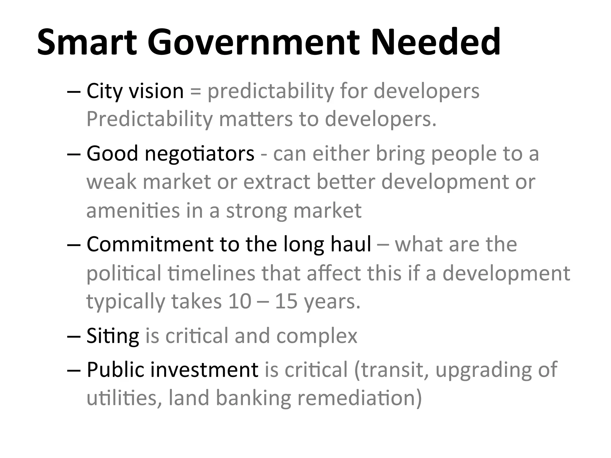 Smart	
  Government	
  Needed	
  
– City	
  vision	
  =	
  predictability	
  for	
  developers	
  
Predictability	
  majers	
  to	
  developers.	
  
– Good	
  nego0ators	
  -­‐	
  can	
  either	
  bring	
  people	
  to	
  a	
  
weak	
  market	
  or	
  extract	
  bejer	
  development	
  or	
  
ameni0es	
  in	
  a	
  strong	
  market	
  
– Commitment	
  to	
  the	
  long	
  haul	
  –	
  what	
  are	
  the	
  
poli0cal	
  0melines	
  that	
  aﬀect	
  this	
  if	
  a	
  development	
  
typically	
  takes	
  10	
  –	
  15	
  years.	
  
– Si0ng	
  is	
  cri0cal	
  and	
  complex	
  
– Public	
  investment	
  is	
  cri0cal	
  (transit,	
  upgrading	
  of	
  
u0li0es,	
  land	
  banking	
  remedia0on)	
  
 
