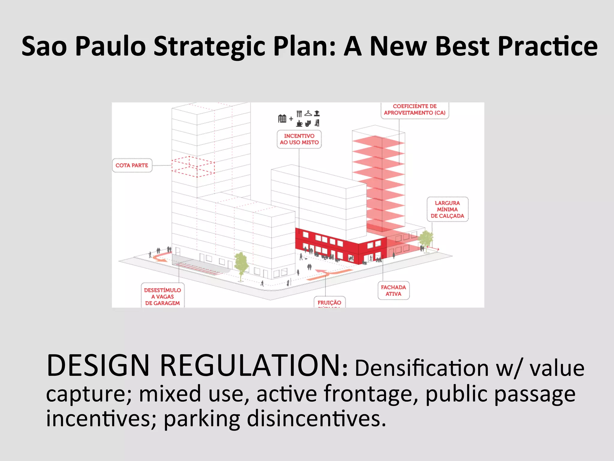 Sao	
  Paulo	
  Strategic	
  Plan:	
  A	
  New	
  Best	
  PracFce	
  
DESIGN	
  REGULATION:	
  Densiﬁca0on	
  w/	
  value	
  
capture;	
  mixed	
  use,	
  ac0ve	
  frontage,	
  public	
  passage	
  
incen0ves;	
  parking	
  disincen0ves.	
  
 