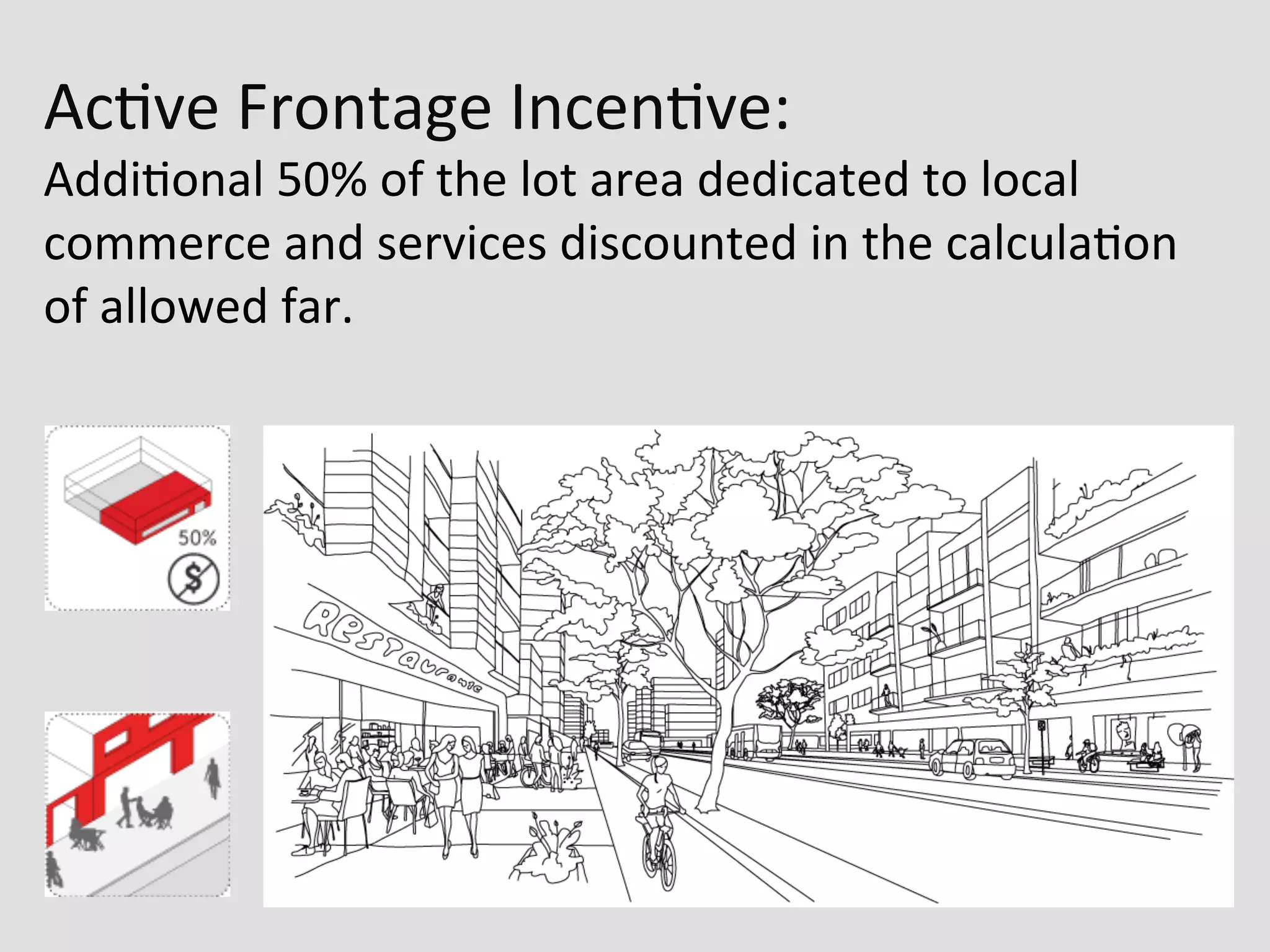Ac0ve	
  Frontage	
  Incen0ve:	
  
Addi0onal	
  50%	
  of	
  the	
  lot	
  area	
  dedicated	
  to	
  local	
  
commerce	
  and	
  services	
  discounted	
  in	
  the	
  calcula0on	
  
of	
  allowed	
  far.	
  
 