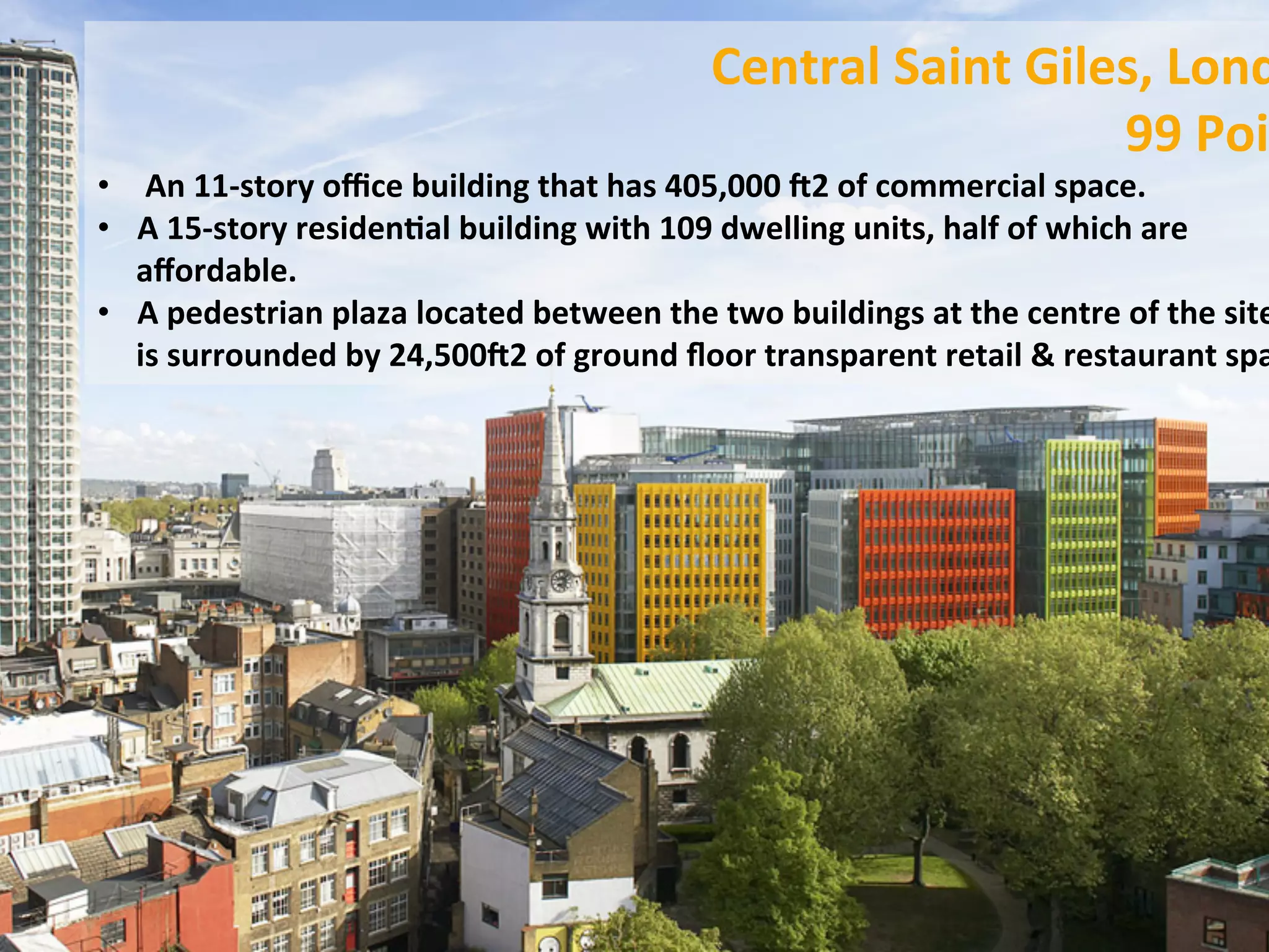 Central	
  Saint	
  Giles,	
  Lond
99	
  Poi
•  	
  An	
  11-­‐story	
  oﬃce	
  building	
  that	
  has	
  405,000	
  P2	
  of	
  commercial	
  space.	
  	
  
•  A	
  15-­‐story	
  residenFal	
  building	
  with	
  109	
  dwelling	
  units,	
  half	
  of	
  which	
  are	
  
aﬀordable.	
  	
  
•  A	
  pedestrian	
  plaza	
  located	
  between	
  the	
  two	
  buildings	
  at	
  the	
  centre	
  of	
  the	
  site
is	
  surrounded	
  by	
  24,500P2	
  of	
  ground	
  ﬂoor	
  transparent	
  retail	
  &	
  restaurant	
  spa
 