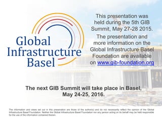 This presentation was
held during the 5th GIB
Summit, May 27-28 2015.
The presentation and
more information on the
Global Infrastructure Basel
Foundation are available
on www.gib-foundation.org
	
  
The next GIB Summit will take place in Basel,
May 24-25, 2016.
	
  
The information and views set out in this presenation are those of the author(s) and do not necessarily reflect the opinion of the Global
Infrastructure Basel Foundation. Neither the Global Infrastructure Basel Foundation nor any person acting on its behalf may be held responsible
for the use of the information contained therein. 	
  
 