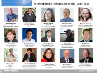 Diana	
  Espinosa	
  	
  
President,	
  Colombian	
  Society	
  
of	
  Engineers	
  
Julio	
  Héctor	
  Estrada	
  	
  
Ex.	
  Director,	
  Nat.	
  Agency	
  for	
  
the	
  Development	
  of	
  Economic	
  
Infrastructure	
  of	
  Guatemala	
  
TaAana	
  Bilbao	
  
Founder,	
  
Ta>ana	
  Bilbao	
  S.C,	
  
Mexico	
  	
  
Dr.	
  Helcio	
  Tokeshi	
  
Managing	
  Director,	
  
GP	
  Investments	
  
Julia	
  Prescot	
  
Chief	
  Strategy	
  Oﬃcer,	
  
Meridiam	
  
Richard	
  Lapper	
  
Director,	
  LatAm	
  Conﬁden>al	
  
at	
  the	
  Financial	
  Times	
  
Richard	
  Frank	
  
President	
  and	
  CEO	
  Darby	
  
Overseas	
  Investments	
  
Marcos	
  Siqueira	
  
Exec.	
  Manager,	
  PPP	
  Unit	
  	
  
Minas	
  Gerais,	
  Brazil	
  
Simon	
  Smithson	
  
Partner,	
  La>n	
  America	
  
Rogers	
  S>rk	
  Harbour	
  +	
  Partners	
  
Mark	
  Tercek	
  
President	
  and	
  CEO,	
  
The	
  Nature	
  Conservancy	
  
Jerry	
  Touval	
  
La>n	
  America	
  Program	
  on	
  
Smart	
  Infrastructure,	
  
The	
  Nature	
  Conservancy	
  
Alberto	
  Alemán	
  
CEO,	
  ABCO	
  Global	
  Inc	
  
Panama	
  
Marcela	
  Huertas	
  
President	
  
GIP-­‐	
  Colombia	
  Paciﬁc	
  Region	
  
Marty	
  Janowitz	
  
Vice	
  President,	
  Sustainable	
  
Development	
  Stantec	
  
Rajendra	
  Pachauri	
  
Chair,	
  	
  UN	
  Intergovernmental	
  
Panel	
  on	
  Climate	
  Change	
  
Internationally recognized jurors_	
  2014/2015	
  
 