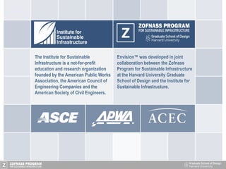 Envision™ was developed in joint
collaboration between the Zofnass
Program for Sustainable Infrastructure
at the Harvard University Graduate
School of Design and the Institute for
Sustainable Infrastructure.
The Institute for Sustainable
Infrastructure is a not-for-profit
education and research organization
founded by the American Public Works
Association, the American Council of
Engineering Companies and the
American Society of Civil Engineers.
 