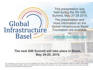 This presentation was
held during the 5th GIB
Summit, May 27-28 2015.
The presentation and
more information on the
Global Infrastructure Basel
Foundation are available
on
www.gib-foundation.org
The next GIB Summit will take place in Basel,
May 24-25, 2016.
	
  
The information and views set out in this presenation are those of the author(s) and do not necessarily reflect the opinion of the Global
Infrastructure Basel Foundation. Neither the Global Infrastructure Basel Foundation nor any person acting on its behalf may be held responsible
for the use of the information contained therein. 	
  
 