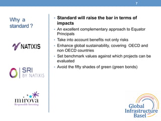 Why a
standard ?
•  Standard will raise the bar in terms of
impacts
•  An excellent complementary approach to Equator
Principals
•  Take into account benefits not only risks
•  Enhance global sustainability, covering OECD and
non OECD countries
•  Set benchmark values against which projects can be
evaluated
•  Avoid the fifty shades of green (green bonds)
7
 