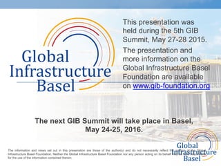 This presentation was
held during the 5th GIB
Summit, May 27-28 2015.
The presentation and
more information on the
Global Infrastructure Basel
Foundation are available
on www.gib-foundation.org
The next GIB Summit will take place in Basel,
May 24-25, 2016.
	
  
The information and views set out in this presenation are those of the author(s) and do not necessarily reflect the opinion of the Global
Infrastructure Basel Foundation. Neither the Global Infrastructure Basel Foundation nor any person acting on its behalf may be held responsible
for the use of the information contained therein. 	
  
 