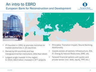 An intro to EBRD
European Bank for Reconstruction and Development
•  IFI founded in 1991 to promote transition to
market economies in 35 countries
•  Owned by 64 countries and two
intergovernmental institutions (AAA/Aaa rated)
•  Largest single investor in the region:
In 2014, €8.9 billion invested in 377 projects
12 Juni 2015 10
•  Principles: Transition Impact, Sound Banking,
Additionality
•  Invests across all sectors: Infrastructure, ICA,
FI, Energy & Natural Resources, SME, etc.
•  Tailored financial options with public and
private sector (incl. debt, equity, PPP, etc.)
 
