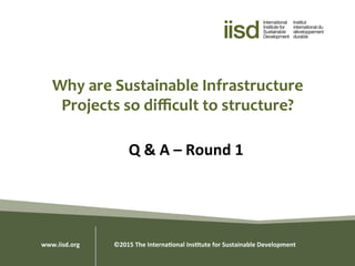 Why	
  are	
  Sustainable	
  Infrastructure	
  
Projects	
  so	
  diﬃcult	
  to	
  structure?	
  
Q	
  &	
  A	
  –	
  Round	
  1	
  
www.iisd.org 	
  	
  ©2015	
  The	
  Interna0onal	
  Ins0tute	
  for	
  Sustainable	
  Development	
  
 