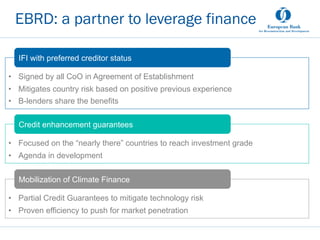 •  Signed by all CoO in Agreement of Establishment
•  Mitigates country risk based on positive previous experience
•  B-lenders share the benefits
15
EBRD: a partner to leverage finance
IFI with preferred creditor status
•  Focused on the “nearly there” countries to reach investment grade
•  Agenda in development
Credit enhancement guarantees
•  Partial Credit Guarantees to mitigate technology risk
•  Proven efficiency to push for market penetration
Mobilization of Climate Finance
 
