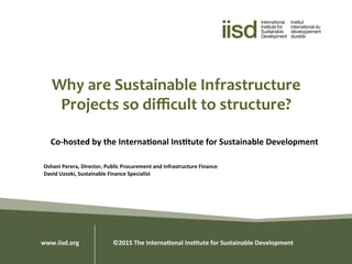 Why	
  are	
  Sustainable	
  Infrastructure	
  
Projects	
  so	
  diﬃcult	
  to	
  structure?	
  
Co-­‐hosted	
  by	
  the	
  Interna0onal	
  Ins0tute	
  for	
  Sustainable	
  Development	
  
	
  
	
  
Oshani	
  Perera,	
  Director,	
  Public	
  Procurement	
  and	
  Infrastructure	
  Finance	
  
David	
  Uzsoki,	
  Sustainable	
  Finance	
  Specialist	
  
www.iisd.org 	
  	
  ©2015	
  The	
  Interna0onal	
  Ins0tute	
  for	
  Sustainable	
  Development	
  
 