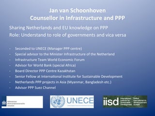 Jan	
  van	
  Schoonhoven	
  
Counsellor	
  in	
  Infrastructure	
  and	
  PPP	
  
Sharing	
  Netherlands	
  and	
  EU	
  knowledge	
  on	
  PPP	
  
Role:	
  Understand	
  to	
  role	
  of	
  governments	
  and	
  vica	
  versa	
  
	
  
-­‐  Seconded	
  to	
  UNECE	
  (Manager	
  PPP	
  centre)	
  
-­‐  Special	
  advisor	
  to	
  the	
  Minister	
  Infrastructure	
  of	
  the	
  Netherland	
  
-­‐  Infrastructure	
  Team	
  World	
  Economic	
  Forum	
  
-­‐  Advisor	
  for	
  World	
  Bank	
  (special	
  Africa)	
  
-­‐  Board	
  Director	
  PPP	
  Centre	
  Kazakhstan	
  
-­‐  Senior	
  Fellow	
  at	
  InternaKonal	
  InsKtute	
  for	
  Sustainable	
  Development	
  
-­‐  Netherlands	
  PPP	
  projects	
  in	
  Asia	
  (Myanmar,	
  Bangladesh	
  etc.)	
  
-­‐  Advisor	
  PPP	
  Suez	
  Channel	
  
 
