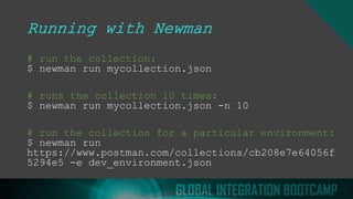 Running with Newman
# run the collection:
$ newman run mycollection.json
# runs the collection 10 times:
$ newman run mycollection.json -n 10
# run the collection for a particular environment:
$ newman run
https://www.postman.com/collections/cb208e7e64056f
5294e5 -e dev_environment.json
 