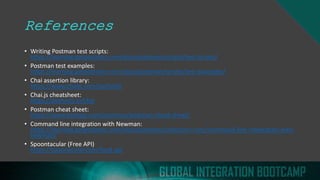 References
• Writing Postman test scripts:
https://learning.getpostman.com/docs/postman/scripts/test-scripts/
• Postman test examples:
https://learning.getpostman.com/docs/postman/scripts/test-examples/
• Chai assertion library:
https://www.chaijs.com/api/bdd/
• Chai.js cheatsheet:
https://devhints.io/chai
• Postman cheat sheet:
https://www.toolsqa.com/postman/postman-cheat-sheet/
• Command line integration with Newman:
https://learning.getpostman.com/docs/postman/collection-runs/command-line-integration-with-
newman/
• Spoontacular (Free API)
https://spoonacular.com/food-api
 