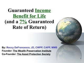 Guaranteed  Income Benefit for Life (and a  7%  Guaranteed Rate of Return) By:  Roccy DeFrancesco, JD, CWPP, CAPP, MMB  Founder:  The Wealth Preservation Institute Co-Founder:  The Asset Protection Society 