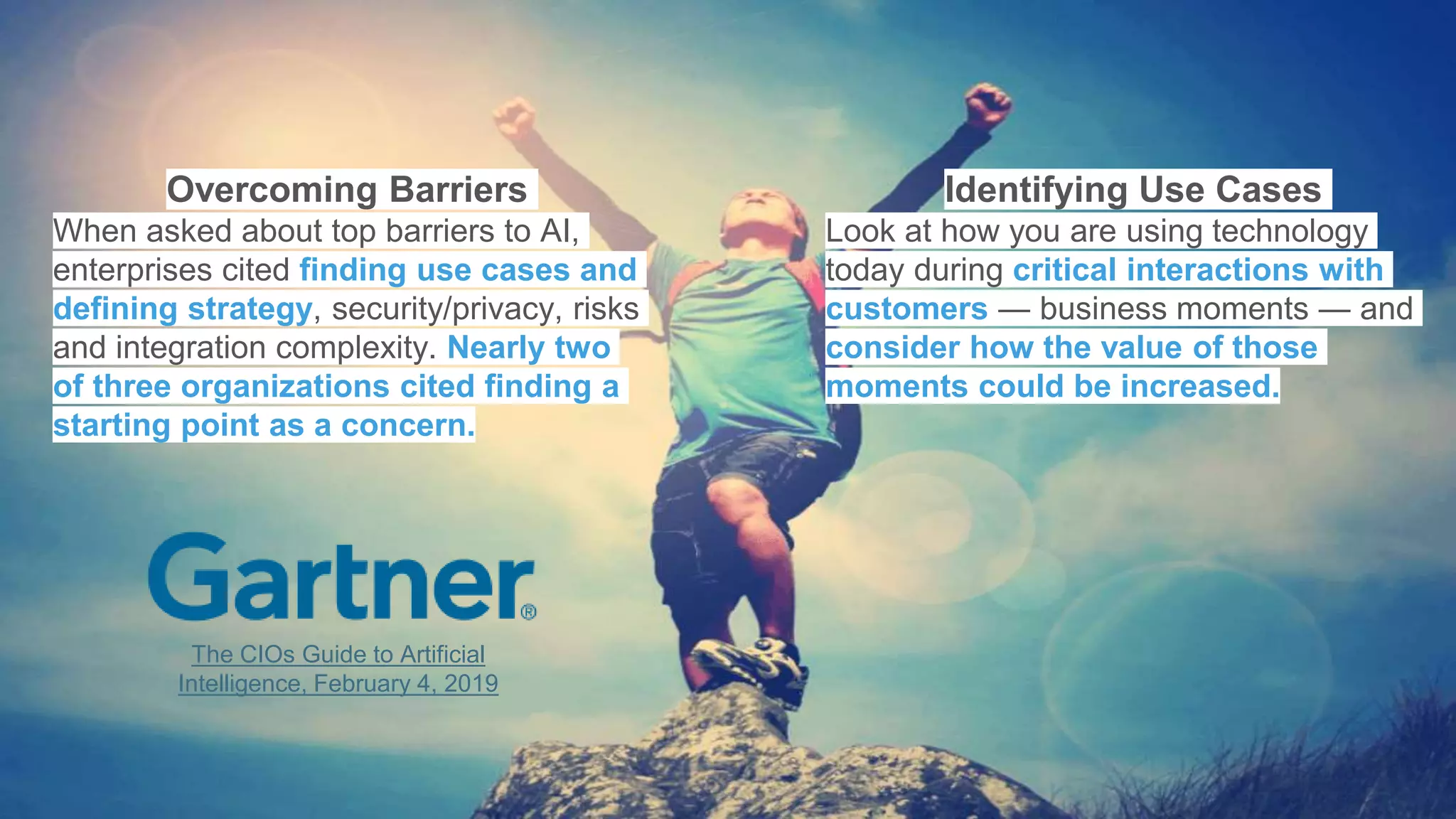 Overcoming Barriers
When asked about top barriers to AI,
enterprises cited finding use cases and
defining strategy, security/privacy, risks
and integration complexity. Nearly two
of three organizations cited finding a
starting point as a concern.
Identifying Use Cases
Look at how you are using technology
today during critical interactions with
customers — business moments — and
consider how the value of those
moments could be increased.
The CIOs Guide to Artificial
Intelligence, February 4, 2019
 
