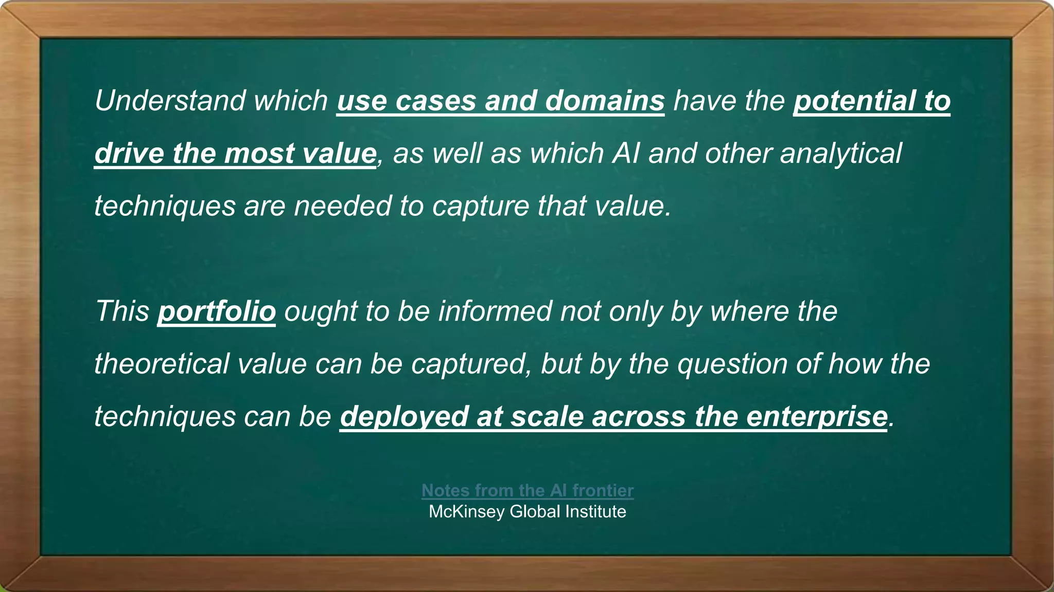 Understand which use cases and domains have the potential to
drive the most value, as well as which AI and other analytical
techniques are needed to capture that value.
This portfolio ought to be informed not only by where the
theoretical value can be captured, but by the question of how the
techniques can be deployed at scale across the enterprise.
Notes from the AI frontier
McKinsey Global Institute
 