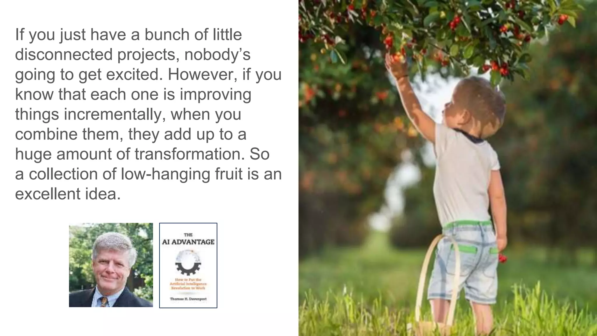 If you just have a bunch of little
disconnected projects, nobody’s
going to get excited. However, if you
know that each one is improving
things incrementally, when you
combine them, they add up to a
huge amount of transformation. So
a collection of low-hanging fruit is an
excellent idea.
 