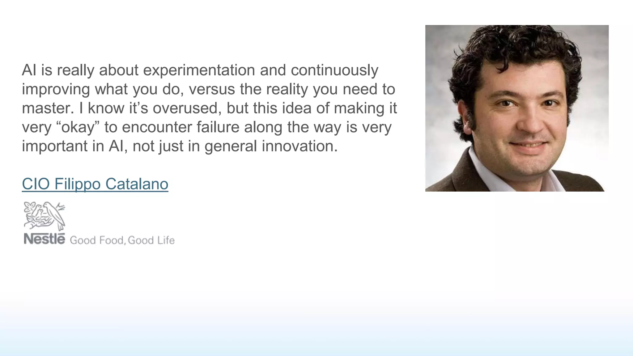 AI is really about experimentation and continuously
improving what you do, versus the reality you need to
master. I know it’s overused, but this idea of making it
very “okay” to encounter failure along the way is very
important in AI, not just in general innovation.
CIO Filippo Catalano
 