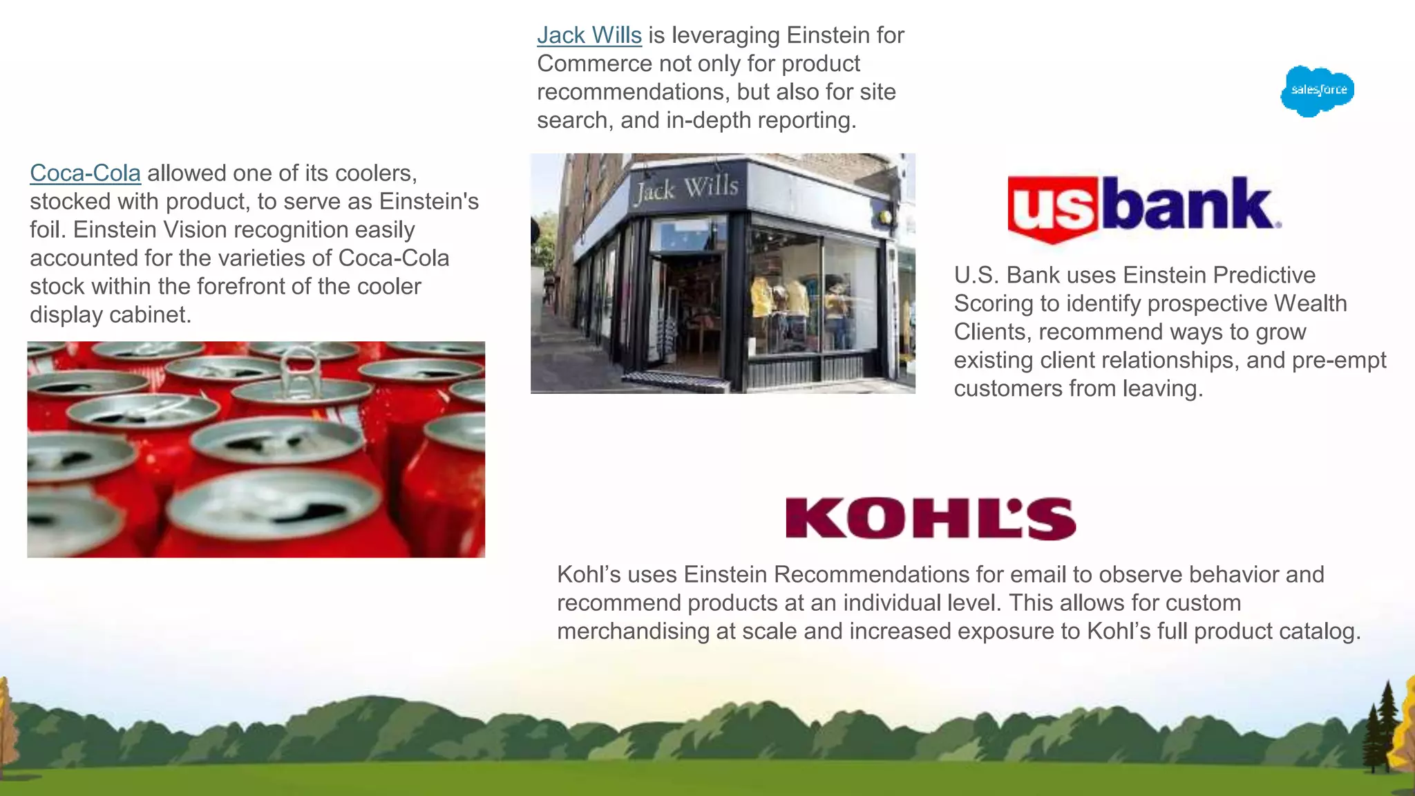 Coca-Cola allowed one of its coolers,
stocked with product, to serve as Einstein's
foil. Einstein Vision recognition easily
accounted for the varieties of Coca-Cola
stock within the forefront of the cooler
display cabinet.
Jack Wills is leveraging Einstein for
Commerce not only for product
recommendations, but also for site
search, and in-depth reporting.
U.S. Bank uses Einstein Predictive
Scoring to identify prospective Wealth
Clients, recommend ways to grow
existing client relationships, and pre-empt
customers from leaving.
Kohl’s uses Einstein Recommendations for email to observe behavior and
recommend products at an individual level. This allows for custom
merchandising at scale and increased exposure to Kohl’s full product catalog.
 