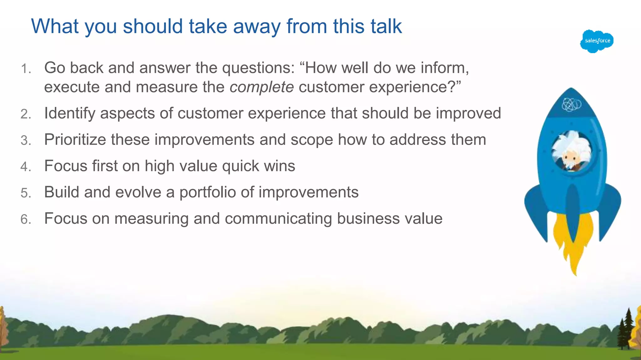 What you should take away from this talk
1. Go back and answer the questions: “How well do we inform,
execute and measure the complete customer experience?”
2. Identify aspects of customer experience that should be improved
3. Prioritize these improvements and scope how to address them
4. Focus first on high value quick wins
5. Build and evolve a portfolio of improvements
6. Focus on measuring and communicating business value
 