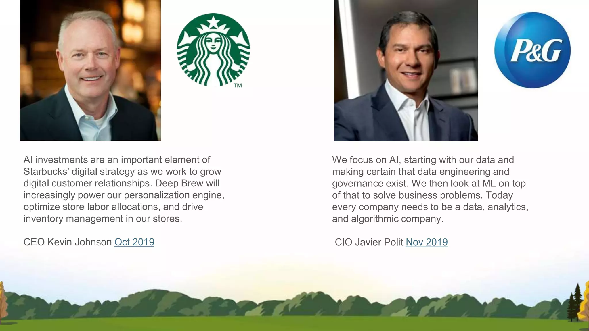 We focus on AI, starting with our data and
making certain that data engineering and
governance exist. We then look at ML on top
of that to solve business problems. Today
every company needs to be a data, analytics,
and algorithmic company.
CIO Javier Polit Nov 2019
AI investments are an important element of
Starbucks' digital strategy as we work to grow
digital customer relationships. Deep Brew will
increasingly power our personalization engine,
optimize store labor allocations, and drive
inventory management in our stores.
CEO Kevin Johnson Oct 2019
 