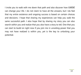 I invite you to walk with me down that path and also discover how GIBÉBÉ
can change your life. I do not claim to have all the answers, but I do feel
that my entire existence and ongoing success is based on certain choices
and decisions. I hope that sharing my experiences can help you walk the
same successful path. I also hope that by sharing my story you can also
search within you and realize that you also have a story to tell. One that you
can start to build on right now if you join me in unveiling power that you
may not have realized is within you, yet is the key to unlocking your
potential.




                                                                         13
 