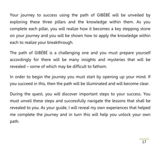Your journey to success using the path of GIBÉBÉ will be unveiled by
exploring these three pillars and the knowledge within them. As you
complete each pillar, you will realize how it becomes a key stepping stone
on your journey and you will be shown how to apply the knowledge within
each to realize your breakthrough.

The path of GIBÉBÉ is a challenging one and you must prepare yourself
accordingly for there will be many insights and mysteries that will be
revealed – some of which may be difficult to fathom.

In order to begin the journey you must start by opening up your mind. If
you succeed in this, then the path will be illuminated and will become clear.

During the quest, you will discover important steps to your success. You
must unveil these steps and successfully navigate the lessons that shall be
revealed to you. As your guide, I will reveal my own experiences that helped
me complete the journey and in turn this will help you unlock your own
path.



                                                                        17
 