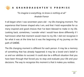 A    G R A N D D A U G H T E R ’ S             P R O M I S E

            “To imagine is everything, to know is nothing at all”
                                Anatole France

It all began when I was seventeen years old - my life changing moment. The
experience that forever shaped who I am, and that I hold responsible for so
many inspired and good choices that I’ve been blessed to make in my life.
Looking back, sometimes, I wonder what I would have done differently if I
had known what that moment would mean to my life. I did not recognize it
for what it was at the time but it was the beginning of my journey on the
path of GIBÉBÉ.

The life changing moment is different for each person. It may be a memory
of something that has already happened; it may be a loved one’s belief in
us and our abilities to succeed. It could also be a difficult situation that you
have been through that forced you to stop and evaluate your life and your
decisions. The way to recognize this moment is that it makes you restless.



                                                                           22
 