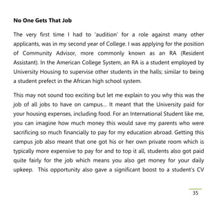 No One Gets That Job

The very first time I had to ‘audition’ for a role against many other
applicants, was in my second year of College. I was applying for the position
of Community Advisor, more commonly known as an RA (Resident
Assistant). In the American College System, an RA is a student employed by
University Housing to supervise other students in the halls; similar to being
a student prefect in the African high school system.

This may not sound too exciting but let me explain to you why this was the
job of all jobs to have on campus… It meant that the University paid for
your housing expenses, including food. For an International Student like me,
you can imagine how much money this would save my parents who were
sacrificing so much financially to pay for my education abroad. Getting this
campus job also meant that one got his or her own private room which is
typically more expensive to pay for and to top it all, students also got paid
quite fairly for the job which means you also get money for your daily
upkeep. This opportunity also gave a significant boost to a student’s CV



                                                                        35
 