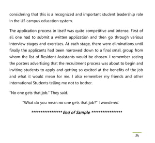 considering that this is a recognized and important student leadership role
in the US campus education system.

The application process in itself was quite competitive and intense. First of
all one had to submit a written application and then go through various
interview stages and exercises. At each stage, there were eliminations until
finally the applicants had been narrowed down to a final small group from
whom the list of Resident Assistants would be chosen. I remember seeing
the posters advertising that the recruitment process was about to begin and
inviting students to apply and getting so excited at the benefits of the job
and what it would mean for me. I also remember my friends and other
International Students telling me not to bother.

“No one gets that job.” They said.

       “What do you mean no one gets that job?” I wondered.

            * * * * * * * * * * * * * * * * * En d of Sam p l e * * * * * * * * * * * * * * * * *




                                                                                                    36
 
