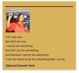 I am only one,
But still I am one.
I cannot do everything,
But still I can do something;
And because I cannot do everything
I will not refuse to do the something that I can do.

Edward Everett Hale
                                                       43
 